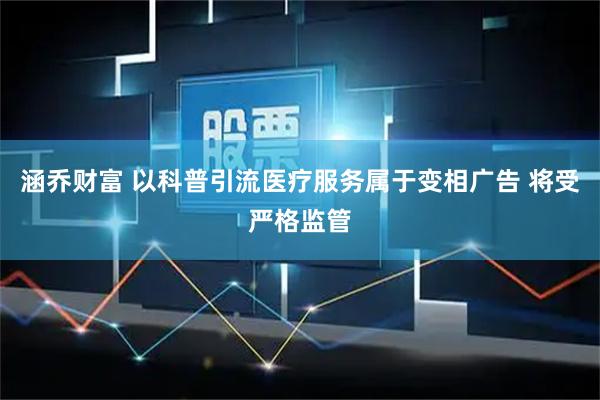 涵乔财富 以科普引流医疗服务属于变相广告 将受严格监管