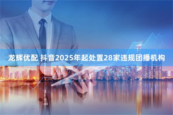 龙辉优配 抖音2025年起处置28家违规团播机构
