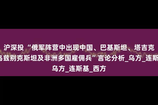沪深投 “俄军阵营中出现中国、巴基斯坦、塔吉克斯坦、乌兹别克斯坦及非洲多国雇佣兵”言论分析_乌方_连斯基_西方