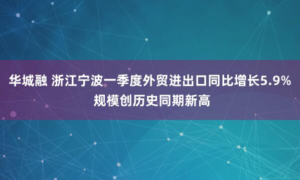 华城融 浙江宁波一季度外贸进出口同比增长5.9% 规模创历史同期新高