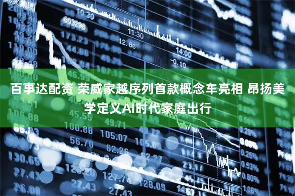百事达配资 荣威家越序列首款概念车亮相 昂扬美学定义AI时代家庭出行