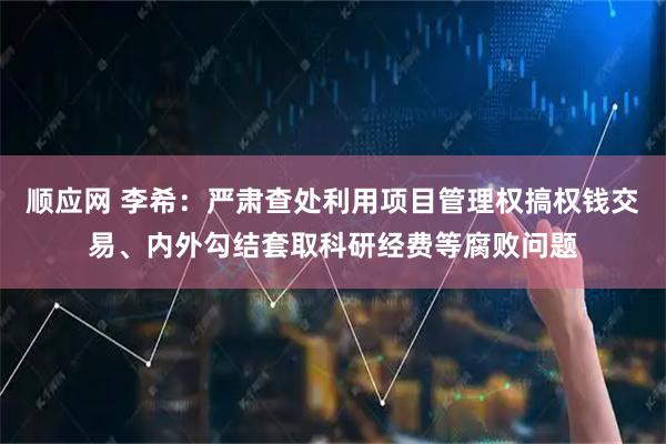 顺应网 李希：严肃查处利用项目管理权搞权钱交易、内外勾结套取科研经费等腐败问题