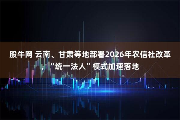 股牛网 云南、甘肃等地部署2026年农信社改革，“统一法人”模式加速落地