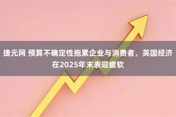 捷元网 预算不确定性拖累企业与消费者，英国经济在2025年末表现疲软