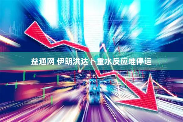 益通网 伊朗洪达卜重水反应堆停运