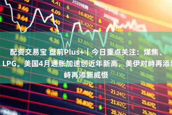 配资交易宝 盘前Plus+｜今日重点关注：煤焦、原油、LPG。美国4月通胀加速创近年新高，美伊对峙再添新威慑