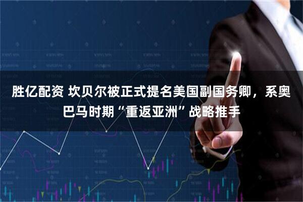 胜亿配资 坎贝尔被正式提名美国副国务卿，系奥巴马时期“重返亚洲”战略推手