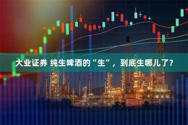 大业证券 纯生啤酒的“生”，到底生哪儿了？