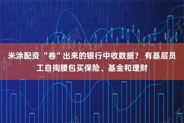 米涂配资 “卷”出来的银行中收数据？ 有基层员工自掏腰包买保险、基金和理财