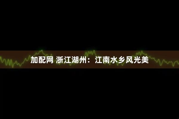 加配网 浙江湖州：江南水乡风光美