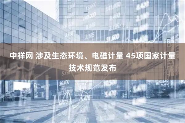 中祥网 涉及生态环境、电磁计量 45项国家计量技术规范发布